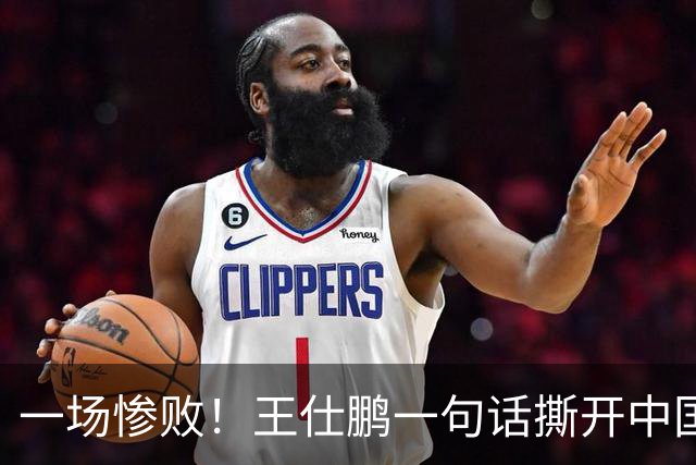 一场惨败！王仕鹏一句话撕开中国篮球遮羞布：联赛20分，国际赛0分！